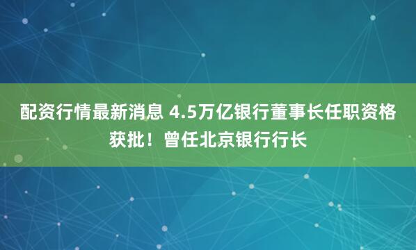 配资行情最新消息 4.5万亿银行董事长任职资格获批！曾任北京银行行长