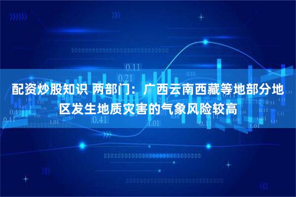 配资炒股知识 两部门：广西云南西藏等地部分地区发生地质灾害的气象风险较高