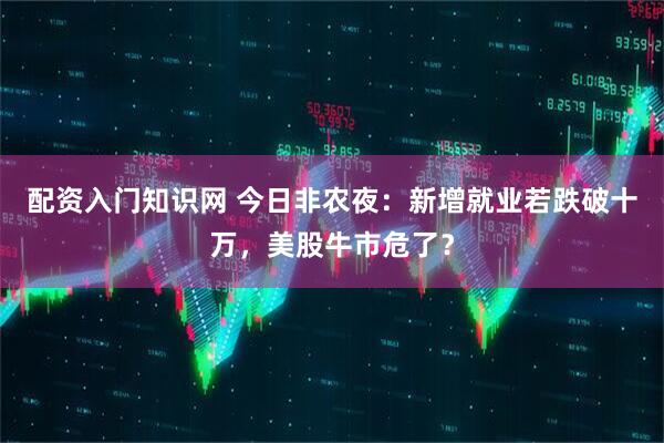 配资入门知识网 今日非农夜：新增就业若跌破十万，美股牛市危了？