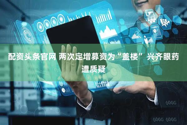 配资头条官网 两次定增募资为“盖楼” 兴齐眼药遭质疑
