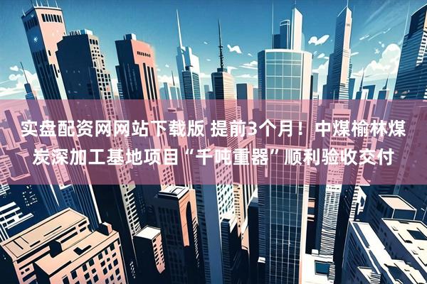 实盘配资网网站下载版 提前3个月！中煤榆林煤炭深加工基地项目“千吨重器”顺利验收交付