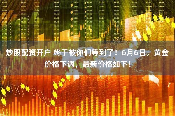 炒股配资开户 终于被你们等到了！6月6日，黄金价格下调，最新价格如下！