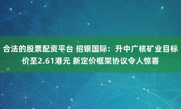 合法的股票配资平台 招银国际：升中广核矿业目标价至2.61港元 新定价框架协议令人惊喜