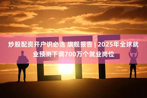 炒股配资开户识必选 旗舰报告 | 2025年全球就业预测下调700万个就业岗位