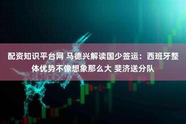 配资知识平台网 马德兴解读国少签运：西班牙整体优势不像想象那么大 斐济送分队